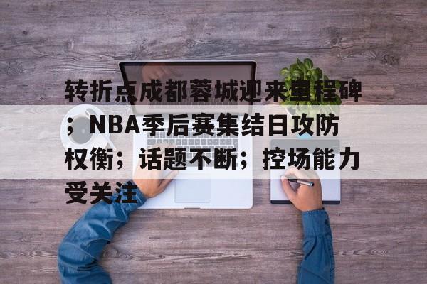 贝博体育 -转折点成都蓉城迎来里程碑；NBA季后赛集结日攻防权衡；话题不断；控场能力受关注的简单介绍